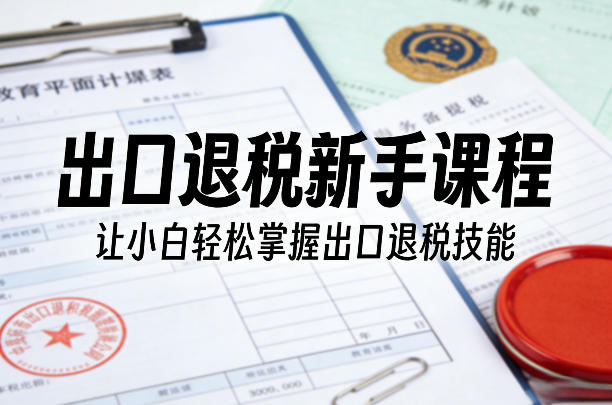 出口退税新手课程，让小白轻松掌握出口退税技能-阿牛笔记