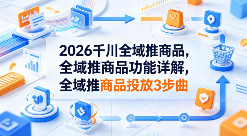 2026千川全域推商品，全域推商品功能详解，全域推商品投放3步曲-阿牛笔记