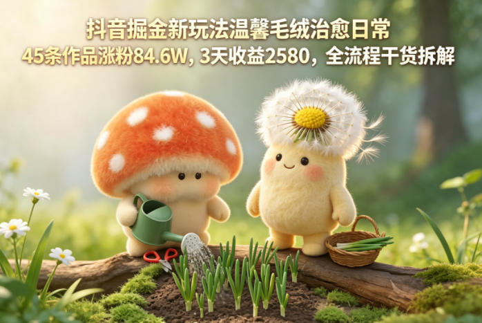 抖音掘金新玩法温馨毛绒治愈日常，45条作品涨粉84.6W，3天收益2580，全流程干货拆解-阿牛笔记