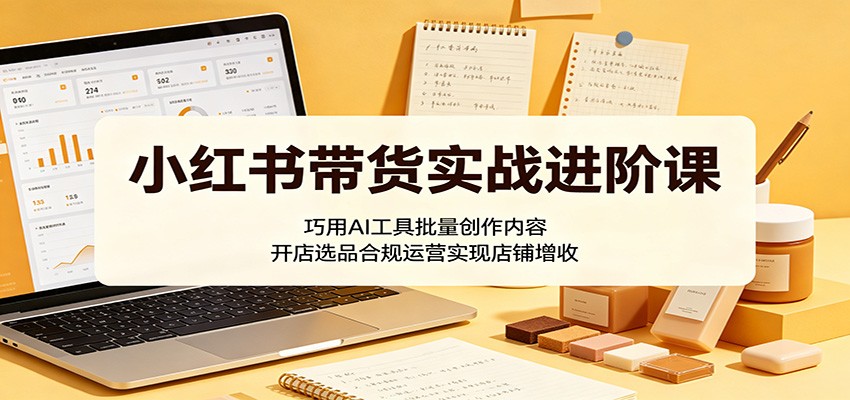 小红书带货实战进阶课：巧用AI工具批量创作内容，开店选品合规运营实现店铺增收-阿牛笔记