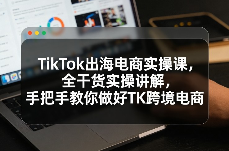 TikTok出海电商实操课,全干货实操讲解,手把手教你做好TK跨境电商-阿牛笔记