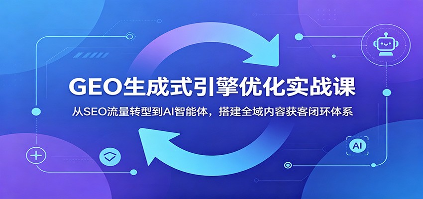 GEO生成式引擎优化实战课：从SEO流量转型到AI智能体，搭建全域内容获客闭环体系-阿牛笔记