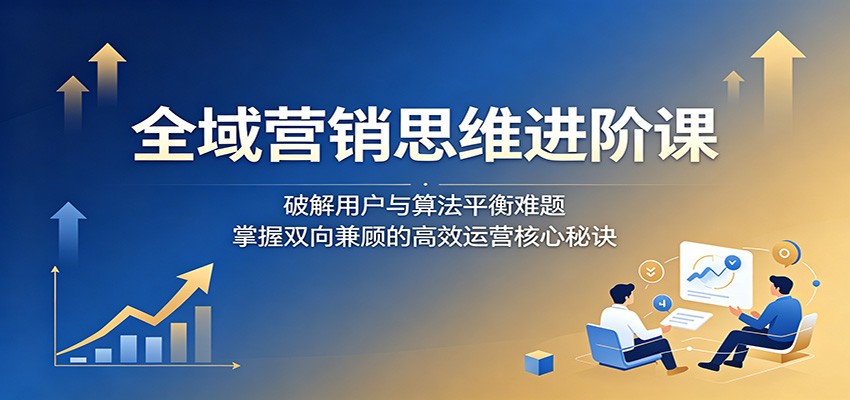 全域营销思维进阶课:破解用户与算法平衡难题,掌握双向兼顾的高效运营核心秘诀-阿牛笔记